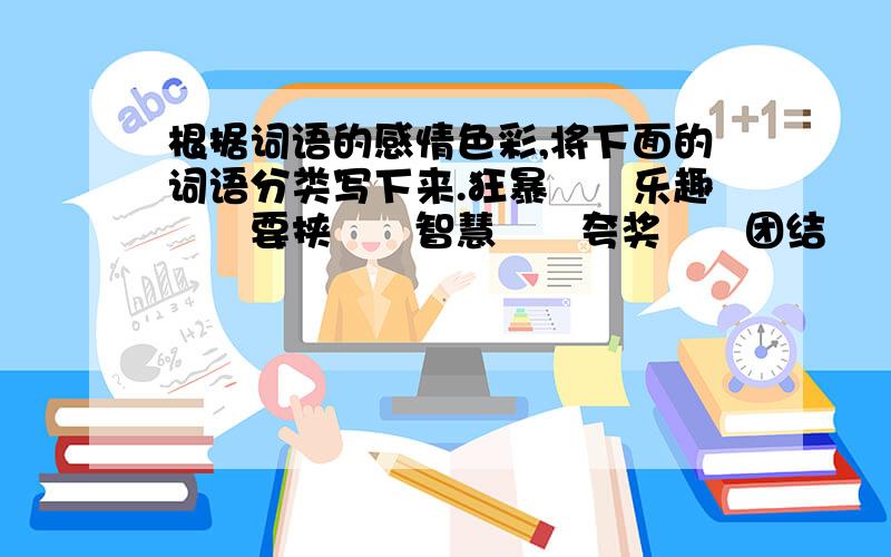 根据词语的感情色彩,将下面的词语分类写下来.狂暴　　乐趣　　要挟　　智慧　　夸奖　　团结　　兴旺根据词语的感情色彩,将下面的词语分类写下来.狂暴　　乐趣　　要挟　　智慧