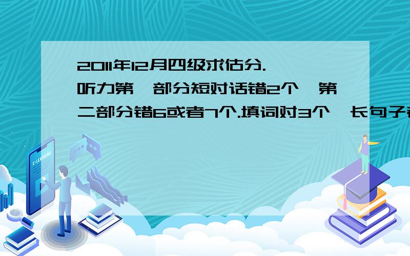 2011年12月四级求估分.听力第一部分短对话错2个、第二部分错6或者7个.填词对3个,长句子都写出来了.快速阅读错1个,填词错6个,仔细阅读错6个（TT）.完形错了不到10个.翻译没来得及写.作文应