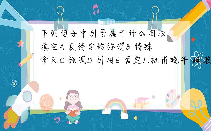 下列句子中引号属于什么用法 填空A 表特定的称谓B 特殊含义C 强调D 引用E 否定1.杜甫晚年 疏懒的“一月不梳头”2.十年艰辛,一部“校补”赫然而出3.他“说”了,跟着的是“做”