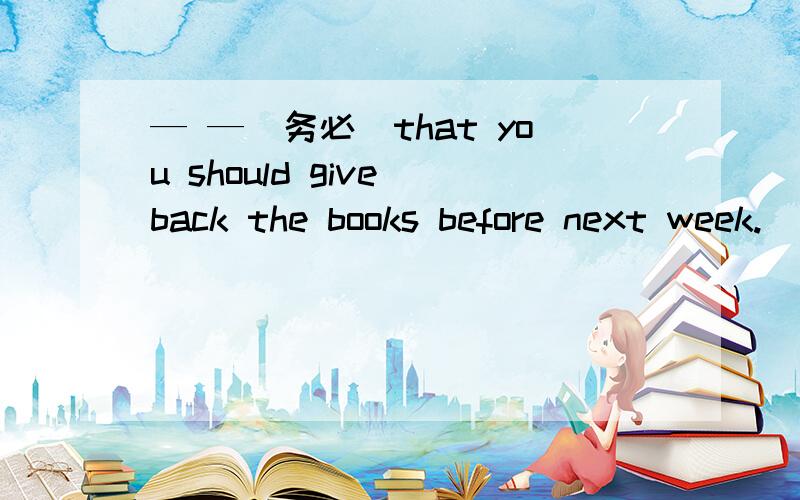 — —（务必）that you should give back the books before next week.