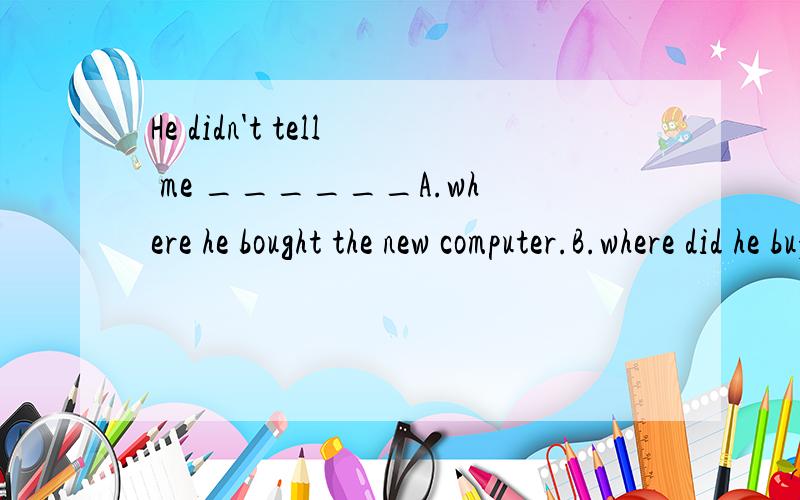 He didn't tell me ______A.where he bought the new computer.B.where did he buy the new computer.C.where he buys the new computer.D.where does he buy the new computer