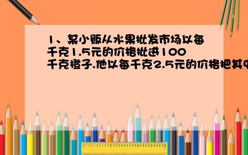 1、某小贩从水果批发市场以每千克1.5元的价格批进100千克橙子.他以每千克2.5元的价格把其中较大的70千克橙子出售,又以每千克1.2元的价格把中等的20千克橙子出售了,剩下的10千克较小的橙子