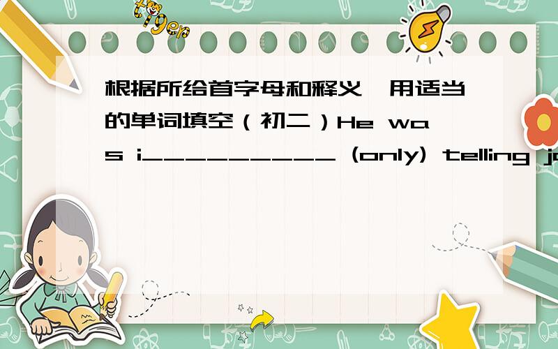 根据所给首字母和释义,用适当的单词填空（初二）He was i_________ (only) telling jokes.I told you to r________ (tell or write sth that has happened)to me every day= =i……不是j