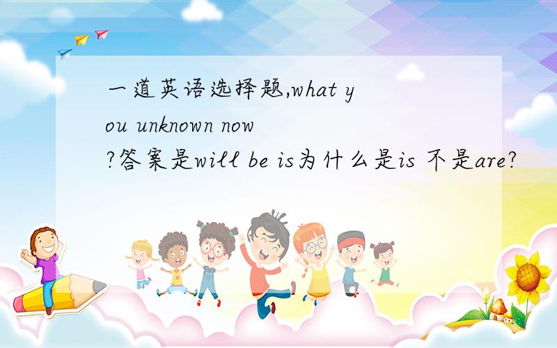 一道英语选择题,what you unknown now?答案是will be is为什么是is 不是are?