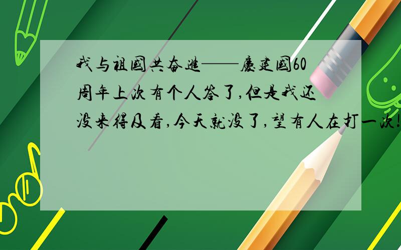 我与祖国共奋进——庆建国60周年上次有个人答了,但是我还没来得及看,今天就没了,望有人在打一次!没了烦死了!25分没了,麻烦再打一次!文章1300-1800字