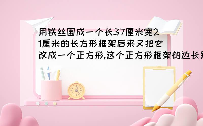 用铁丝围成一个长37厘米宽21厘米的长方形框架后来又把它改成一个正方形,这个正方形框架的边长是多少厘米