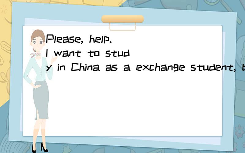 Please, help. I want to study in China as a exchange student, but I don't have a HSK grade.Hi, I'm a student from other country who studies Chinese history.It has been one of my dreams to go China as a exchange student to study my major.(after all, I