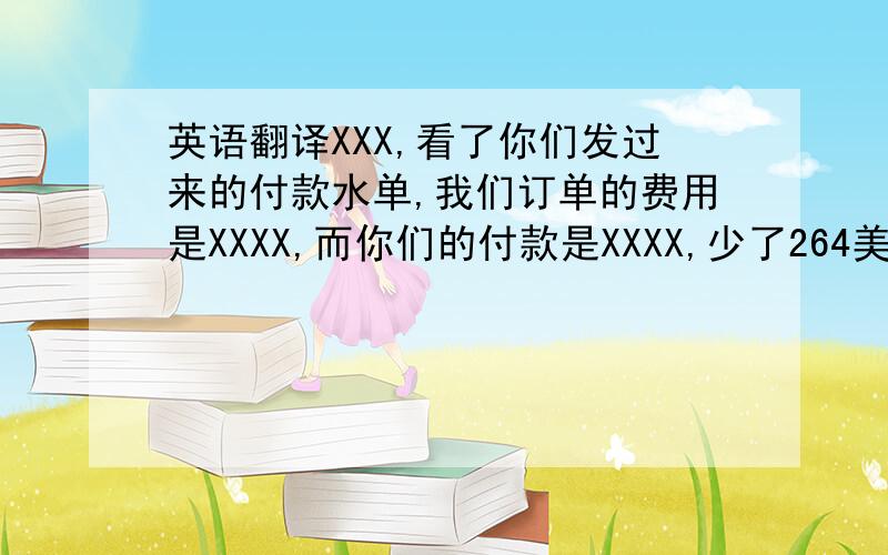 英语翻译XXX,看了你们发过来的付款水单,我们订单的费用是XXXX,而你们的付款是XXXX,少了264美金,我想问一下是不是哪里扣货代费了?