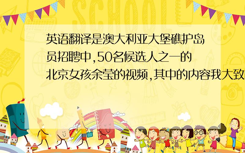 英语翻译是澳大利亚大堡礁护岛员招聘中,50名候选人之一的北京女孩余莹的视频,其中的内容我大致能够听懂,不过有的细节没有听清楚,希望有高手帮我翻译出来.翻译合乎要求的有追加分.