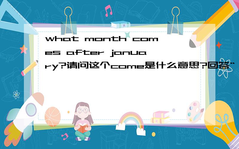 what month comes after january?请问这个come是什么意思?回答“一月之后是二月”这句话英文怎么说?