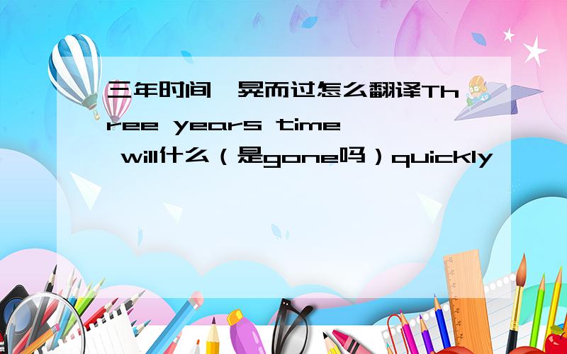 三年时间一晃而过怎么翻译Three years time will什么（是gone吗）quickly