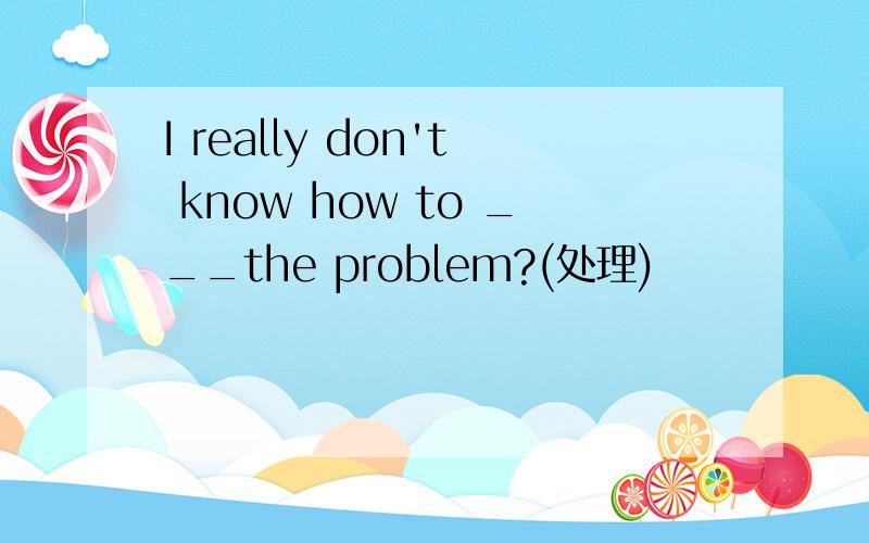 I really don't know how to ___the problem?(处理)