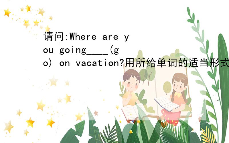 请问:Where are you going____(go) on vacation?用所给单词的适当形式填空是不是该填to go?