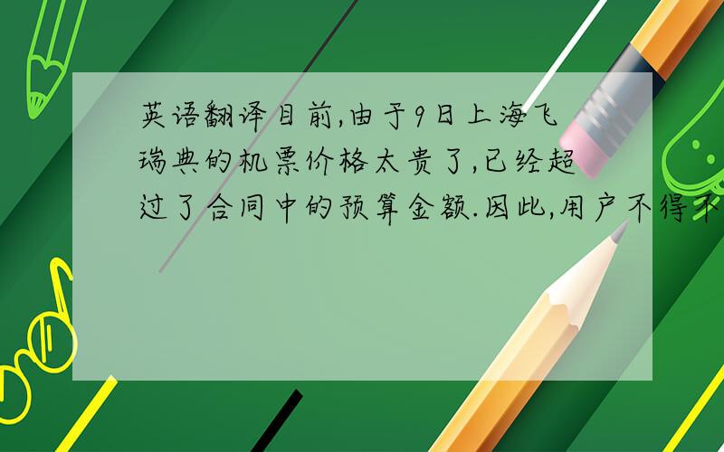 英语翻译目前,由于9日上海飞瑞典的机票价格太贵了,已经超过了合同中的预算金额.因此,用户不得不决定于5月12日赴瑞典参加会议,5月16日回程.