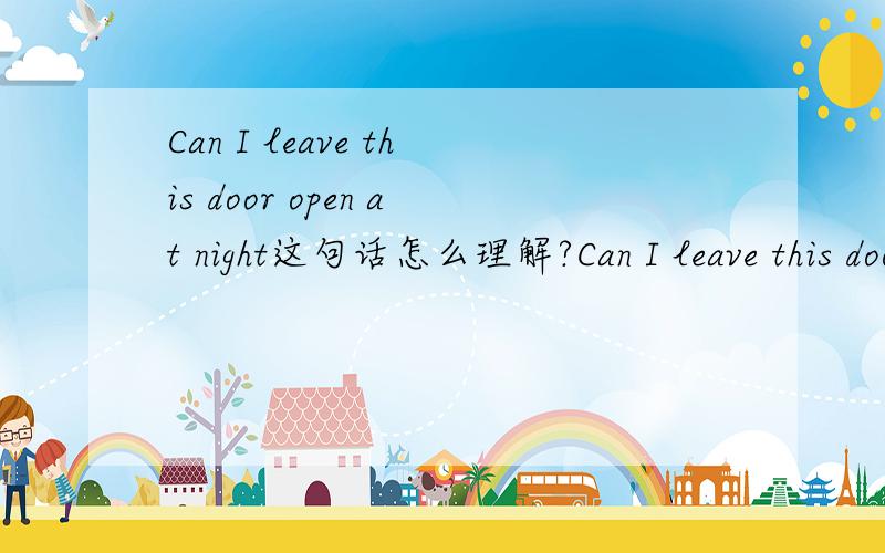 Can I leave this door open at night这句话怎么理解?Can I leave this door open at night这句话是理解成：“我可以在晚上离开时把门开着吗?”还是“晚上我可以把门开着吗?（洪恩学英语是这样译的,不知道