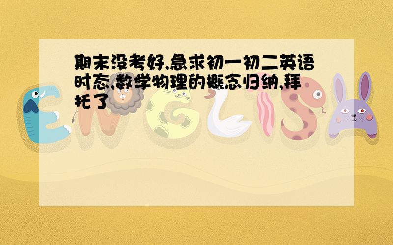 期末没考好,急求初一初二英语时态,数学物理的概念归纳,拜托了