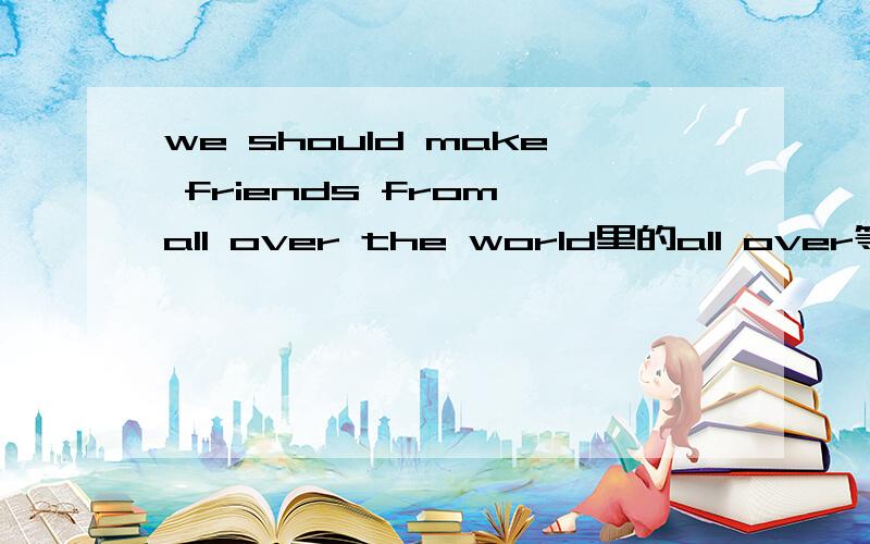 we should make friends from all over the world里的all over等于A.some countries B.some people C.every country in D.all people