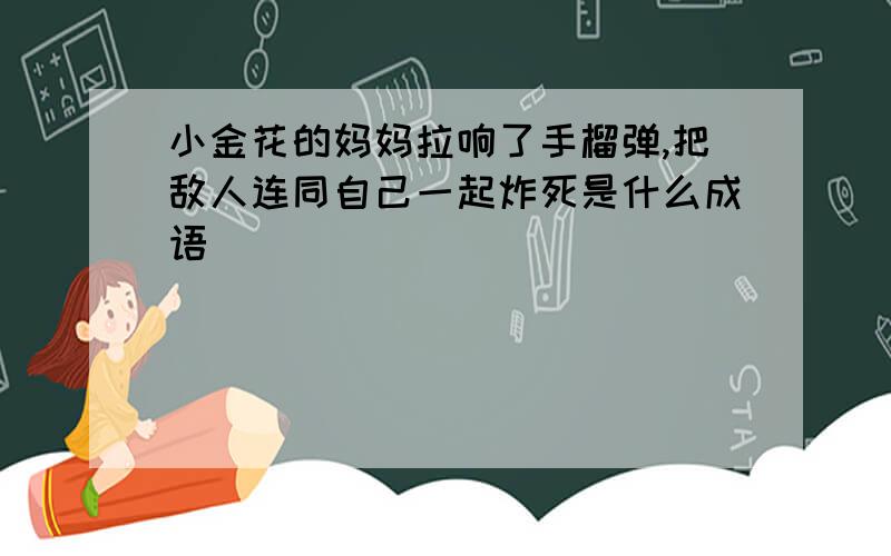 小金花的妈妈拉响了手榴弹,把敌人连同自己一起炸死是什么成语