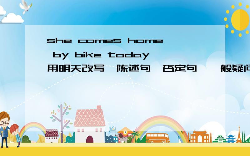 she comes home by bike today用明天改写,陈述句,否定句,一般疑问句都一下.