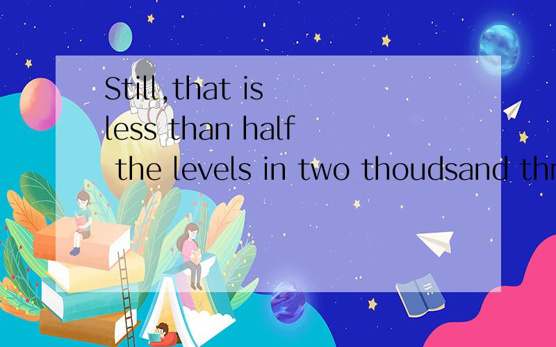 Still,that is less than half the levels in two thoudsand three.帮我翻译一下.