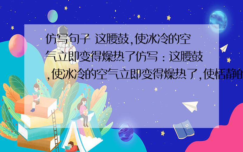 仿写句子 这腰鼓,使冰冷的空气立即变得燥热了仿写：这腰鼓,使冰冷的空气立即变得燥热了,使恬静的阳光立即变得飞溅了,使困倦的世界立即变得亢奋了.（我要的是：这书声,使————,使