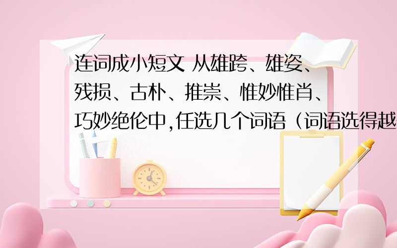 连词成小短文 从雄跨、雄姿、残损、古朴、推崇、惟妙惟肖、巧妙绝伦中,任选几个词语（词语选得越多越好）连词成小短文,字数不限