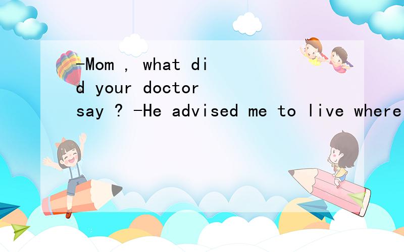 -Mom , what did your doctor say ? -He advised me to live where the air is fresher .汉语翻译