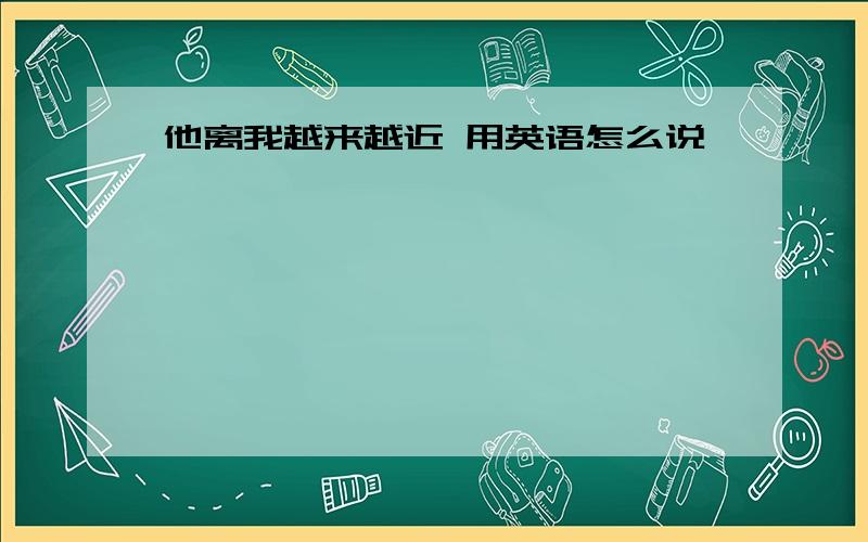 他离我越来越近 用英语怎么说