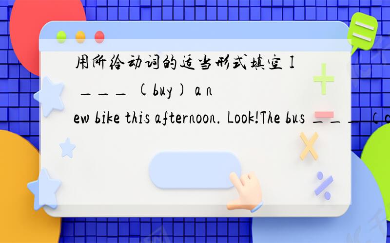 用所给动词的适当形式填空 I ___ (buy) a new bike this afternoon. Look!The bus ___ （come）.There ___ (be) several fish on the plate.Let me ___(have) a look at your new dress.Li Ming ___(not play ) football on Saturdays.My brother ___ (st