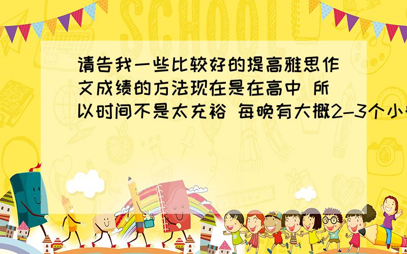 请告我一些比较好的提高雅思作文成绩的方法现在是在高中 所以时间不是太充裕 每晚有大概2-3个小时可以学.计划是在1月考,请问怎么在这段时间里得到比较大的提高 ,目标是保6争6.5