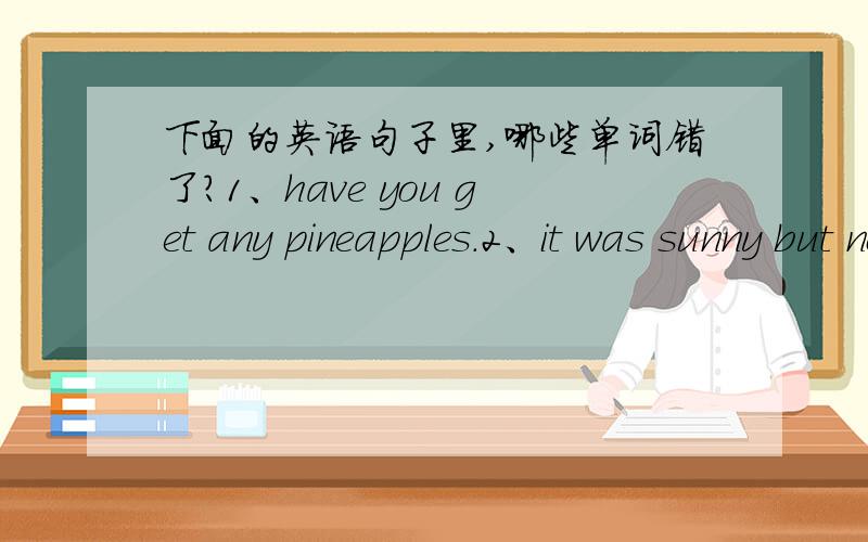 下面的英语句子里,哪些单词错了?1、have you get any pineapples.2、it was sunny but now it it cloud.3、i touch it and feel in my hands.4、ben go to the park yesterday.中,哪些单词错了?