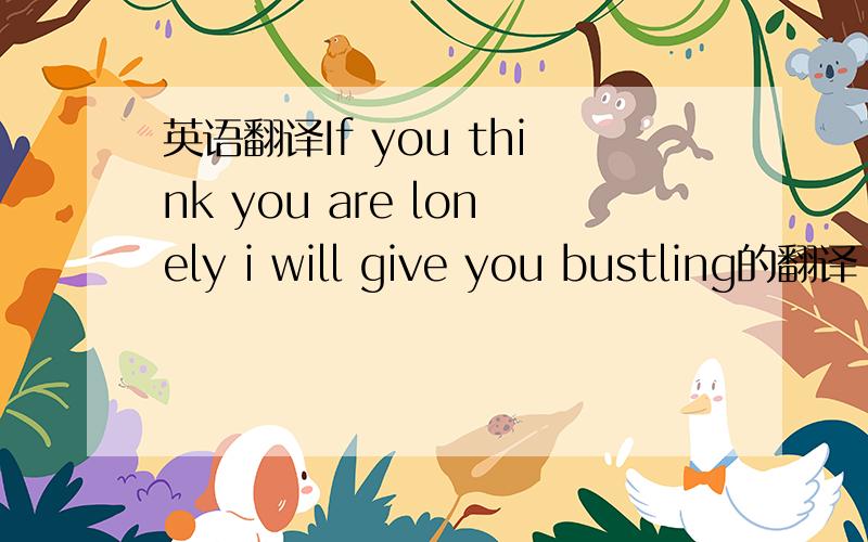 英语翻译If you think you are lonely i will give you bustling的翻译