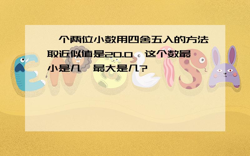 一个两位小数用四舍五入的方法取近似值是20.0,这个数最小是几,最大是几?