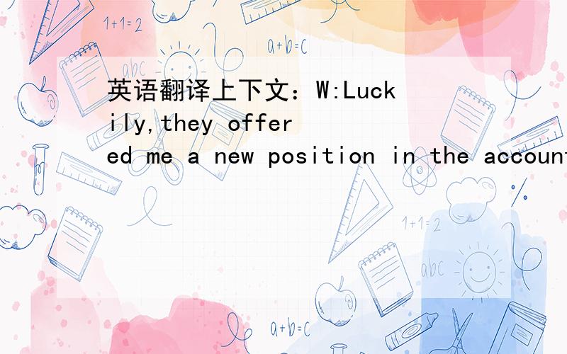 英语翻译上下文：W:Luckily,they offered me a new position in the accounting department.M:A step up in the big business world.W:I wouldn't exaggerate,but I'm pleased.