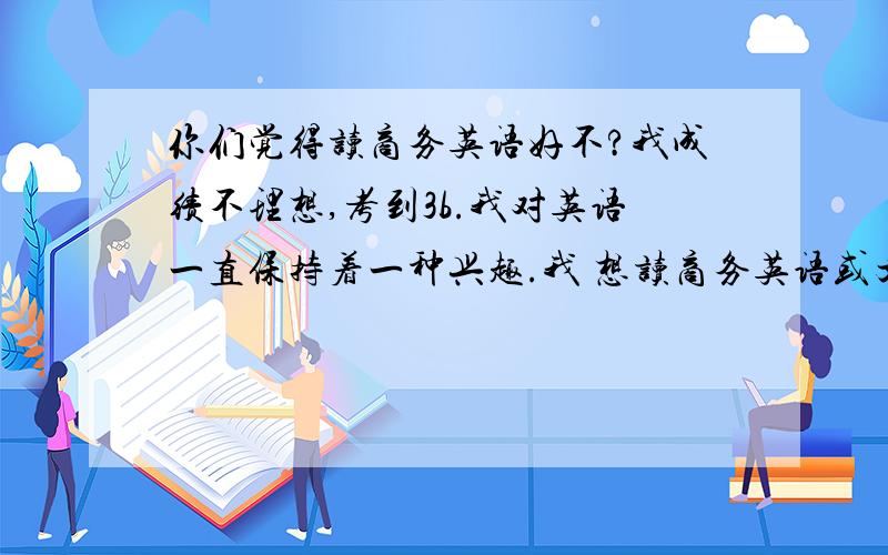 你们觉得读商务英语好不?我成绩不理想,考到3b.我对英语一直保持着一种兴趣.我 想读商务英语或文秘之类的.您觉得对我来说,前景 如何?（不要复制者,要真诚心好者回答.）小女子感激不尽