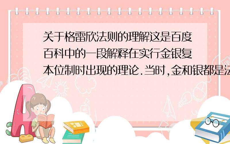 关于格雷欣法则的理解这是百度百科中的一段解释在实行金银复本位制时出现的理论.当时,金和银都是法偿货币,在法律上按一定比价具有相同的价值.但在现实情况中,金银的开采成本、市场