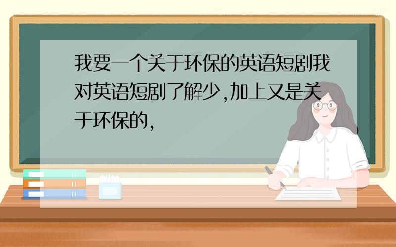 我要一个关于环保的英语短剧我对英语短剧了解少,加上又是关于环保的,