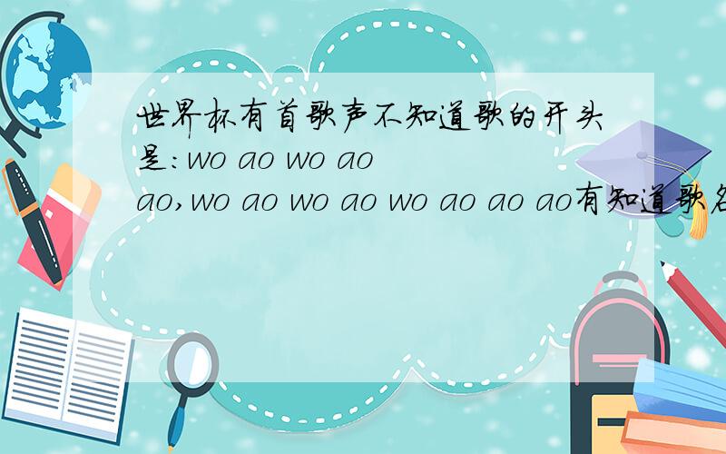 世界杯有首歌声不知道歌的开头是:wo ao wo ao ao,wo ao wo ao wo ao ao ao有知道歌名的不