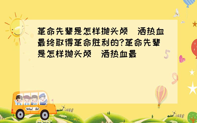 革命先辈是怎样抛头颅`洒热血最终取得革命胜利的?革命先辈是怎样抛头颅`洒热血最