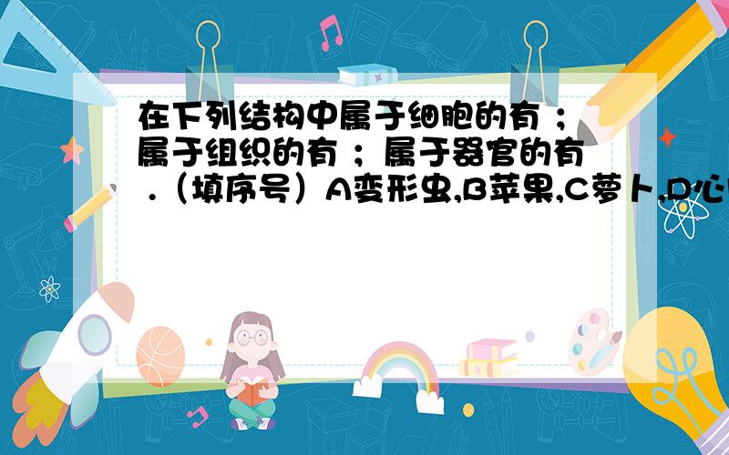 在下列结构中属于细胞的有 ；属于组织的有 ；属于器官的有 .（填序号）A变形虫,B苹果,C萝卜,D心脏,E胃,F血液,G软骨