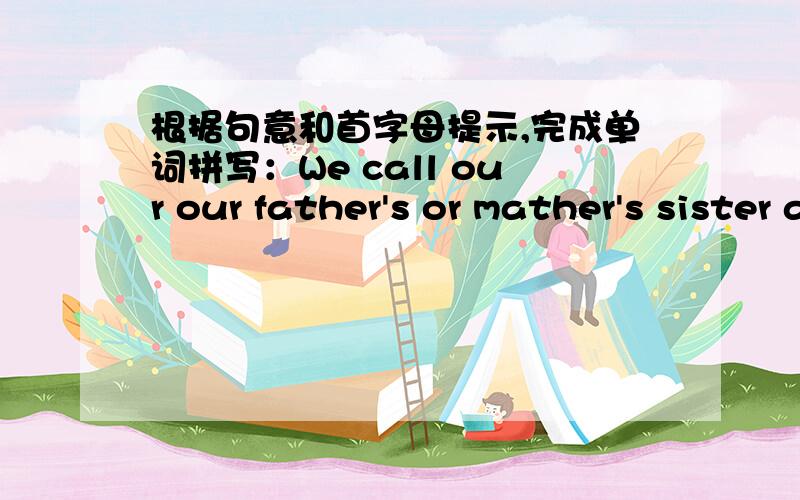 根据句意和首字母提示,完成单词拼写：We call our our father's or mather's sister a___