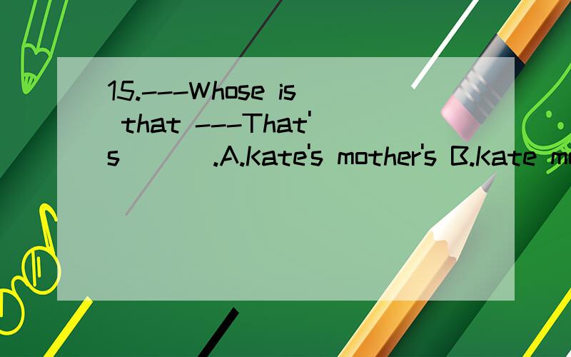 15.---Whose is that ---That's ___.A.Kate's mother's B.Kate mother's C.mother's of Kate'sD.mother of Kate's