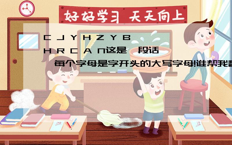 C J Y H Z Y B H R C A N这是一段话,每个字母是字开头的大写字母!谁帮我翻译