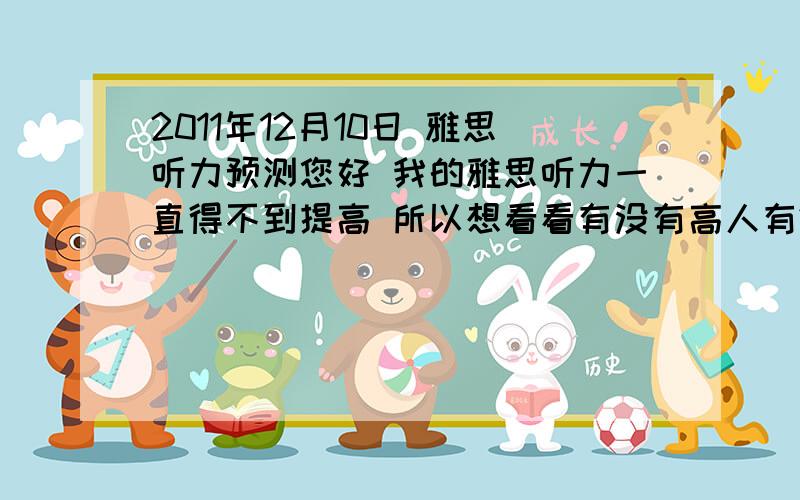 2011年12月10日 雅思听力预测您好 我的雅思听力一直得不到提高 所以想看看有没有高人有2011年12月10日 雅思听力的预测题呢