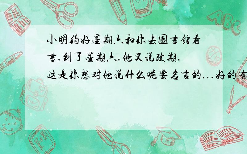 小明约好星期六和你去图书馆看书,到了星期六,他又说改期,这是你想对他说什么呢要名言的...好的有钱