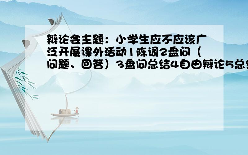 辩论会主题：小学生应不应该广泛开展课外活动1陈词2盘问（问题、回答）3盘问总结4自由辩论5总结