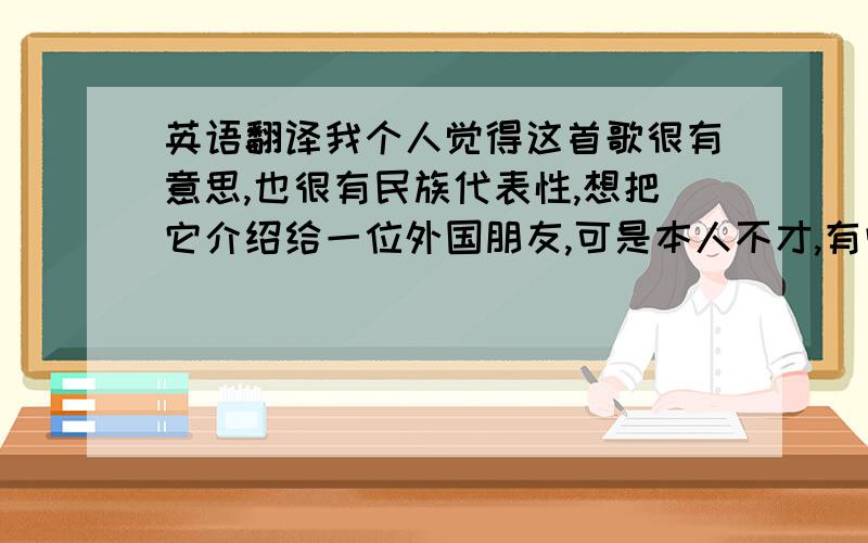 英语翻译我个人觉得这首歌很有意思,也很有民族代表性,想把它介绍给一位外国朋友,可是本人不才,有些词句不知道怎样翻译才妥当,所以特来求助,希望英语高手能帮帮忙,呵呵!我指的是歌词,