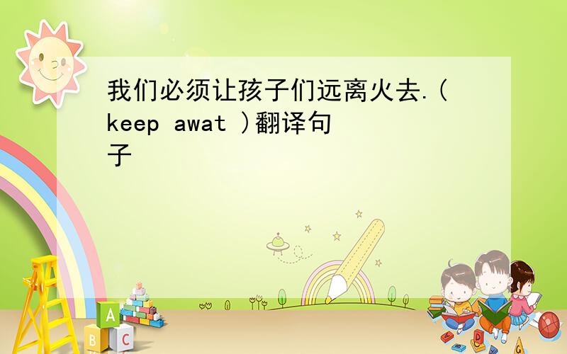 我们必须让孩子们远离火去.(keep awat )翻译句子