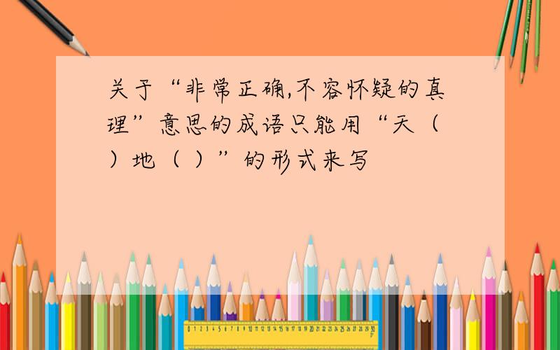 关于“非常正确,不容怀疑的真理”意思的成语只能用“天（ ）地（ ）”的形式来写