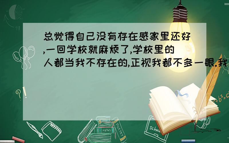 总觉得自己没有存在感家里还好,一回学校就麻烦了,学校里的人都当我不存在的,正视我都不多一眼.我没什么特长（不知道打游戏算不算吖= =）,但成绩我还是不错的,平时我都在努力高调地生